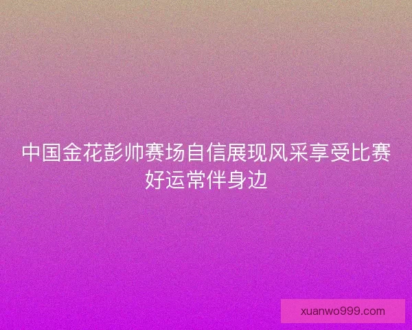中国金花彭帅赛场自信展现风采享受比赛好运常伴身边